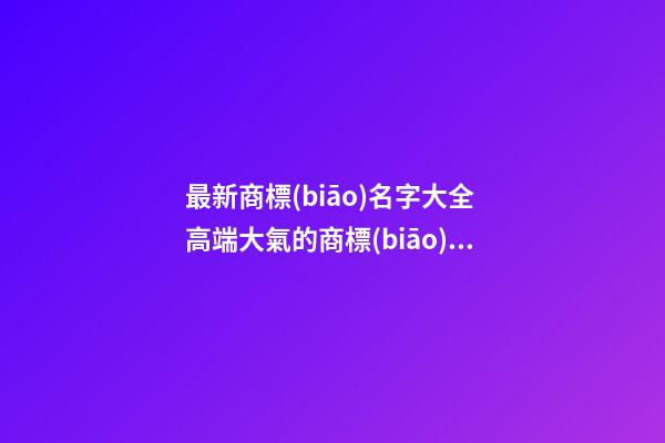 最新商標(biāo)名字大全 高端大氣的商標(biāo)名稱,起名之家